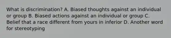 What is discrimination? A. Biased thoughts against an individual or group B. Biased actions against an individual or group C. Belief that a race different from yours in inferior D. Another word for stereotyping