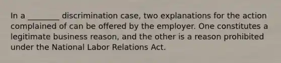 In a ________ discrimination case, two explanations for the action complained of can be offered by the employer. One constitutes a legitimate business reason, and the other is a reason prohibited under the National Labor Relations Act.