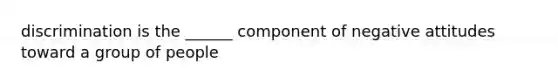 discrimination is the ______ component of negative attitudes toward a group of people