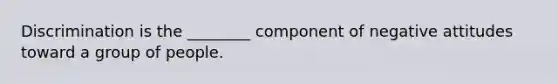 Discrimination is the ________ component of negative attitudes toward a group of people.