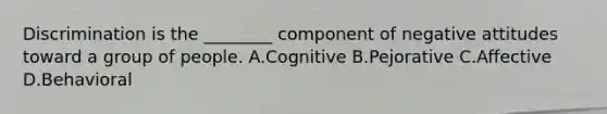 Discrimination is the ________ component of negative attitudes toward a group of people. A.Cognitive B.Pejorative C.Affective D.Behavioral