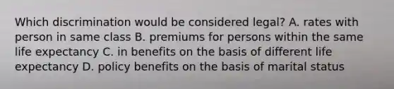 Which discrimination would be considered legal? A. rates with person in same class B. premiums for persons within the same life expectancy C. in benefits on the basis of different life expectancy D. policy benefits on the basis of marital status