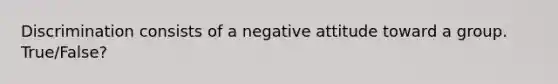 Discrimination consists of a negative attitude toward a group. True/False?