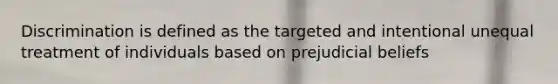 Discrimination is defined as the targeted and intentional unequal treatment of individuals based on prejudicial beliefs