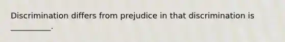 Discrimination differs from prejudice in that discrimination is __________.