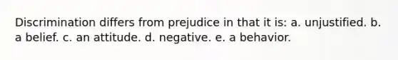 Discrimination differs from prejudice in that it is: a. unjustified. b. a belief. c. an attitude. d. negative. e. a behavior.