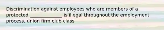 Discrimination against employees who are members of a protected ______________ is illegal throughout the employment process. union firm club class