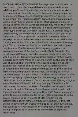 DISCRIMINATION BY EMPLOYERS Employer discrimination is the term used to describe wage differentials that arise from an arbitrary preference by an employer for one group of workers over another. An example occurs if two labor force groups, such as males and females, are equally productive, on average, yet some employers ("discriminators") prefer hiring males and are willing to pay higher wages to do so. Most consumers are not willing to pay more for a product produced by males than for an identical one produced by females (if indeed they even know which type of worker produced the product). If product price is unaffected by the composition of the workforce that produces the product, a firm's profit will be smaller the more males it employs because males cost more yet are no more productive (on the assumption that discrimination is the cause of the wage gap). Thus, the most profitable firms will be ones that employ only females. Equilibrium --> Arbitrary wage gaps are an apparent violation of the No-Cash-on-the-Table Principle. The initial wage differential provides an opportunity for employers who hire mostly females to grow at the expense of their rivals. Because such firms make an economic profit on the sale of each unit of output, their incentive is to expand as rapidly as they possibly can. And to do that, they would naturally want to continue hiring only the cheaper females. But as profit-seeking firms continue to pursue this strategy, the supply of females at the lower wage rate will run out. The short-run solution is to offer females a slightly higher wage. But this strategy works only if other firms do not pursue it. Once they too start offering a higher wage, females will again be in short supply. The only stable outcome occurs when the wage of females reaches parity with the wage of males. The wage for both males and females will thus settle at the common value of their VMP. Any employer who wants to voice a preference for hiring males must now do so by paying males a wage in excess of VMP. Employers can discriminate against females if they wish, but only if they are willing to pay premium wages to males out of their own profits. Not even the harshest critics of the competitive model seem willing to impute such behavior to the owners of capitalist enterprises.