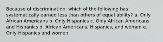 Because of discrimination, which of the following has systematically earned less than others of equal ability? a. ​Only African Americans b. ​Only Hispanics c. ​Only African Americans and Hispanics d. ​African Americans, Hispanics, and women e. ​Only Hispanics and women