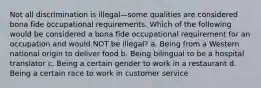 Not all discrimination is illegal—some qualities are considered bona fide occupational requirements. Which of the following would be considered a bona fide occupational requirement for an occupation and would NOT be illegal? a. Being from a Western national origin to deliver food b. Being bilingual to be a hospital translator c. Being a certain gender to work in a restaurant d. Being a certain race to work in customer service