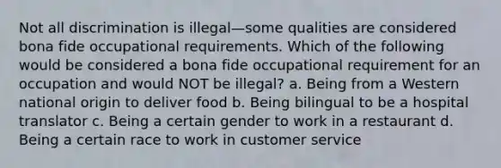 Not all discrimination is illegal—some qualities are considered bona fide occupational requirements. Which of the following would be considered a bona fide occupational requirement for an occupation and would NOT be illegal? a. Being from a Western national origin to deliver food b. Being bilingual to be a hospital translator c. Being a certain gender to work in a restaurant d. Being a certain race to work in customer service