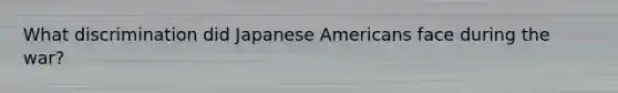 What discrimination did Japanese Americans face during the war?