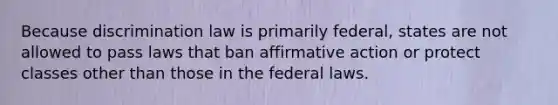 Because discrimination law is primarily federal, states are not allowed to pass laws that ban affirmative action or protect classes other than those in the federal laws.