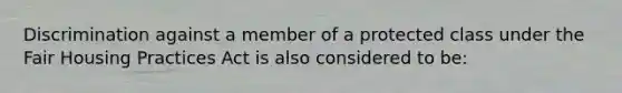 Discrimination against a member of a protected class under the Fair Housing Practices Act is also considered to be: