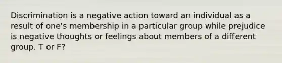 Discrimination is a negative action toward an individual as a result of one's membership in a particular group while prejudice is negative thoughts or feelings about members of a different group. T or F?