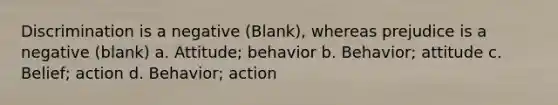 Discrimination is a negative (Blank), whereas prejudice is a negative (blank) a. Attitude; behavior b. Behavior; attitude c. Belief; action d. Behavior; action