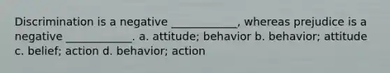 Discrimination is a negative ____________, whereas prejudice is a negative ____________. a. attitude; behavior b. behavior; attitude c. belief; action d. behavior; action