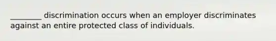 ________ discrimination occurs when an employer discriminates against an entire protected class of individuals.