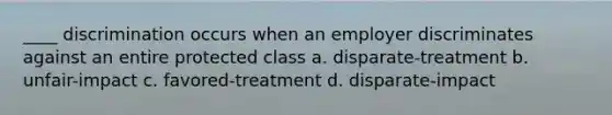 ____ discrimination occurs when an employer discriminates against an entire protected class a. disparate-treatment b. unfair-impact c. favored-treatment d. disparate-impact