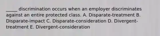 _____ discrimination occurs when an employer discriminates against an entire protected class. A. ​Disparate-treatment B. ​Disparate-impact C. ​Disparate-consideration D. ​Divergent-treatment E. ​Divergent-consideration