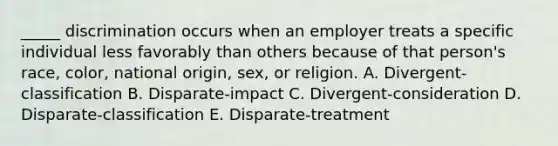 _____ discrimination occurs when an employer treats a specific individual less favorably than others because of that​ person's race,​ color, national​ origin, sex, or religion. A. ​Divergent-classification B. ​Disparate-impact C. ​Divergent-consideration D. ​Disparate-classification E. ​Disparate-treatment