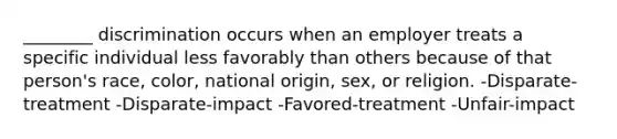________ discrimination occurs when an employer treats a specific individual less favorably than others because of that person's race, color, national origin, sex, or religion. -Disparate-treatment -Disparate-impact -Favored-treatment -Unfair-impact