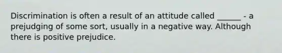 Discrimination is often a result of an attitude called ______ - a prejudging of some sort, usually in a negative way. Although there is positive prejudice.
