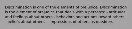 Discrimination is one of the elements of prejudice. Discrimination is the element of prejudice that deals with a person's: - attitudes and feelings about others - behaviors and actions toward others. - beliefs about others. - impressions of others as outsiders.