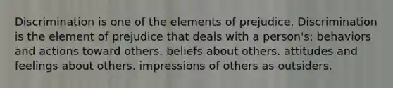 Discrimination is one of the elements of prejudice. Discrimination is the element of prejudice that deals with a person's: behaviors and actions toward others. beliefs about others. attitudes and feelings about others. impressions of others as outsiders.