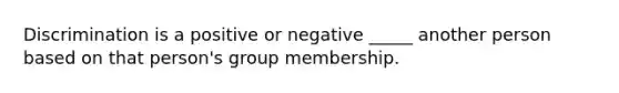 Discrimination is a positive or negative _____ another person based on that person's group membership.