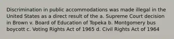 Discrimination in public accommodations was made illegal in the United States as a direct result of the a. Supreme Court decision in Brown v. Board of Education of Topeka b. Montgomery bus boycott c. Voting Rights Act of 1965 d. Civil Rights Act of 1964