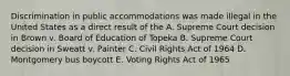 Discrimination in public accommodations was made illegal in the United States as a direct result of the A. Supreme Court decision in Brown v. Board of Education of Topeka B. Supreme Court decision in Sweatt v. Painter C. Civil Rights Act of 1964 D. Montgomery bus boycott E. Voting Rights Act of 1965