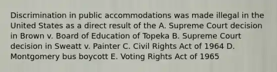 Discrimination in public accommodations was made illegal in the United States as a direct result of the A. Supreme Court decision in Brown v. Board of Education of Topeka B. Supreme Court decision in Sweatt v. Painter C. Civil Rights Act of 1964 D. Montgomery bus boycott E. Voting Rights Act of 1965