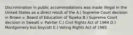 Discrimination in public accommodations was made illegal in the United States as a direct result of the A.) Supreme Court decision in Brown v. Board of Education of Topeka B.) Supreme Court decision in Sweatt v. Painter C.) Civil Rights Act of 1964 D.) Montgomery bus boycott E.) Voting Rights Act of 1965