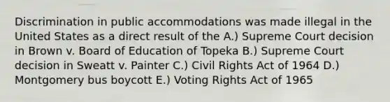 Discrimination in public accommodations was made illegal in the United States as a direct result of the A.) Supreme Court decision in Brown v. Board of Education of Topeka B.) Supreme Court decision in Sweatt v. Painter C.) Civil Rights Act of 1964 D.) Montgomery bus boycott E.) Voting Rights Act of 1965