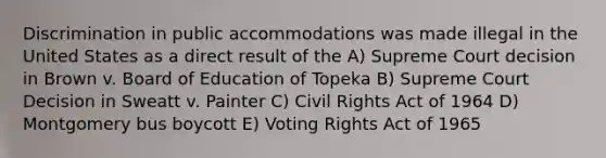 Discrimination in public accommodations was made illegal in the United States as a direct result of the A) Supreme Court decision in Brown v. Board of Education of Topeka B) Supreme Court Decision in Sweatt v. Painter C) Civil Rights Act of 1964 D) Montgomery bus boycott E) Voting Rights Act of 1965