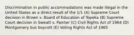 Discrimination in public accommodations was made illegal in the United States as a direct result of the 1/1 (A) Supreme Court decision in Brown v. Board of Education of Topeka (B) Supreme Court decision in Sweatt v. Painter (C) Civil Rights Act of 1964 (D) Montgomery bus boycott (E) Voting Rights Act of 1965