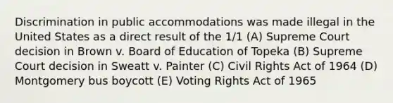 Discrimination in public accommodations was made illegal in the United States as a direct result of the 1/1 (A) Supreme Court decision in Brown v. Board of Education of Topeka (B) Supreme Court decision in Sweatt v. Painter (C) Civil Rights Act of 1964 (D) Montgomery bus boycott (E) Voting Rights Act of 1965