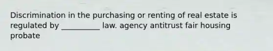 Discrimination in the purchasing or renting of real estate is regulated by __________ law. agency antitrust fair housing probate