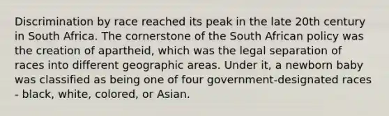 Discrimination by race reached its peak in the late 20th century in South Africa. The cornerstone of the South African policy was the creation of apartheid, which was the legal separation of races into different geographic areas. Under it, a newborn baby was classified as being one of four government-designated races - black, white, colored, or Asian.