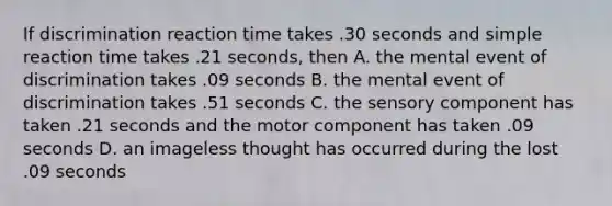 If discrimination reaction time takes .30 seconds and simple reaction time takes .21 seconds, then A. the mental event of discrimination takes .09 seconds B. the mental event of discrimination takes .51 seconds C. the sensory component has taken .21 seconds and the motor component has taken .09 seconds D. an imageless thought has occurred during the lost .09 seconds