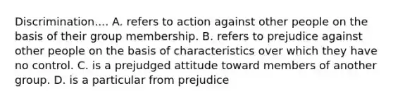 Discrimination.... A. refers to action against other people on the basis of their group membership. B. refers to prejudice against other people on the basis of characteristics over which they have no control. C. is a prejudged attitude toward members of another group. D. is a particular from prejudice