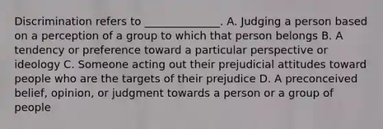 Discrimination refers to ______________. A. Judging a person based on a perception of a group to which that person belongs B. A tendency or preference toward a particular perspective or ideology C. Someone acting out their prejudicial attitudes toward people who are the targets of their prejudice D. A preconceived belief, opinion, or judgment towards a person or a group of people