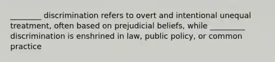 ________ discrimination refers to overt and intentional unequal treatment, often based on prejudicial beliefs, while _________ discrimination is enshrined in law, public policy, or common practice