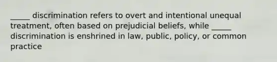 _____ discrimination refers to overt and intentional unequal treatment, often based on prejudicial beliefs, while _____ discrimination is enshrined in law, public, policy, or common practice