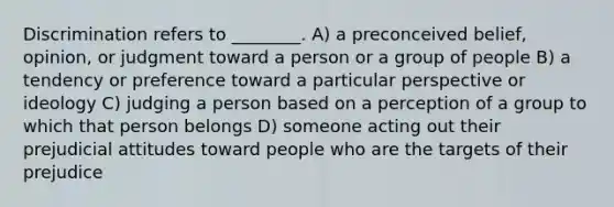 Discrimination refers to ________. A) a preconceived belief, opinion, or judgment toward a person or a group of people B) a tendency or preference toward a particular perspective or ideology C) judging a person based on a perception of a group to which that person belongs D) someone acting out their prejudicial attitudes toward people who are the targets of their prejudice