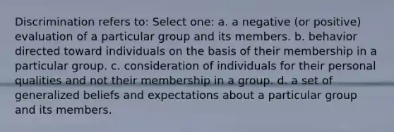 Discrimination refers to: Select one: a. a negative (or positive) evaluation of a particular group and its members. b. behavior directed toward individuals on the basis of their membership in a particular group. c. consideration of individuals for their personal qualities and not their membership in a group. d. a set of generalized beliefs and expectations about a particular group and its members.