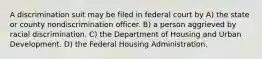 A discrimination suit may be filed in federal court by A) the state or county nondiscrimination officer. B) a person aggrieved by racial discrimination. C) the Department of Housing and Urban Development. D) the Federal Housing Administration.