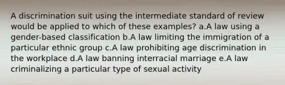 A discrimination suit using the intermediate standard of review would be applied to which of these examples? a.A law using a gender-based classification b.A law limiting the immigration of a particular ethnic group c.A law prohibiting age discrimination in the workplace d.A law banning interracial marriage e.A law criminalizing a particular type of sexual activity