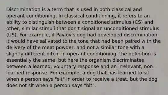 Discrimination is a term that is used in both classical and operant conditioning. In classical conditioning, it refers to an ability to distinguish between a conditioned stimulus (CS) and other, similar stimuli that don't signal an unconditioned stimulus (US). For example, if Pavlov's dog had developed discrimination, it would have salivated to the tone that had been paired with the delivery of the meat powder, and not a similar tone with a slightly different pitch. In operant conditioning, the definition is essentially the same, but here the organism discriminates between a learned, voluntary response and an irrelevant, non-learned response. For example, a dog that has learned to sit when a person says "sit" in order to receive a treat, but the dog does not sit when a person says "bit".